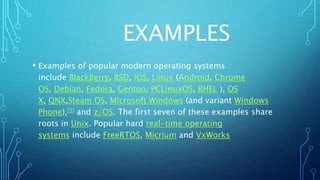 EXAMPLES
• Examples of popular modern operating systems
include BlackBerry, BSD, iOS, Linux (Android, Chrome
OS, Debian, Fedora, Gentoo, PCLinuxOS, RHEL ), OS
X, QNX,Steam OS, Microsoft Windows (and variant Windows
Phone),[3] and z/OS. The first seven of these examples share
roots in Unix. Popular hard real-time operating
systems include FreeRTOS, Micrium and VxWorks
 