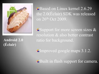 Based on Linux kernel 2.6.29
the 2.0(Éclair) SDK was released
on 26th Oct 2009.
Support for more screen sizes &
resolution & also better contrast
ratio for background.
Improved google maps 3.1.2.
Built in flash support for camera.
Android 2.0
(Éclair)
 