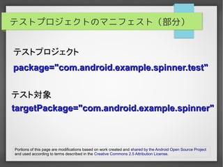 テストプロジェクトのマニフェスト（部分）


テストプロジェクト
package="com.android.example.spinner.test"


テスト対象
targetPackage="com.android.example.spinner"



Portions of this page are modifications based on work created and shared by the Android Open Source Project
and used according to terms described in the Creative Commons 2.5 Attribution License.
 