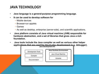 JAVA TECHNOLOGY
•

Java language is a general-purpose programming language.

•

It can be used to develop software for
• Mobile devices
• Browser-run applets
• Games
• As well as desktop, enterprise (server-side), and scientific applications.

•

Java platform consists of Java virtual machine (JVM) responsible for
hardware abstraction, and a set of libraries that gives Java a rich
foundation.

•

Java tools include the Java compiler as well as various other helper
applications that are used for day-to-day development (e.g. debugger).

 