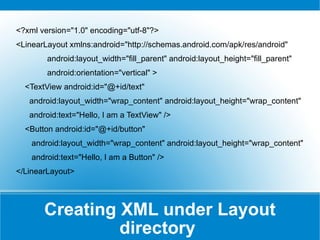 Creating XML under Layout directory  <?xml version=&quot;1.0&quot; encoding=&quot;utf-8&quot;?> <LinearLayout xmlns:android=&quot;http://schemas.android.com/apk/res/android&quot; android:layout_width=&quot;fill_parent&quot; android:layout_height=&quot;fill_parent&quot; android:orientation=&quot;vertical&quot; > <TextView android:id=&quot;@+id/text&quot; android:layout_width=&quot;wrap_content&quot; android:layout_height=&quot;wrap_content&quot; android:text=&quot;Hello, I am a TextView&quot; /> <Button android:id=&quot;@+id/button&quot; android:layout_width=&quot;wrap_content&quot; android:layout_height=&quot;wrap_content&quot; android:text=&quot;Hello, I am a Button&quot; /> </LinearLayout> 