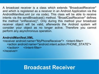 Broadcast Receiver  A broadcast receiver is a class which extends &quot;BroadcastReceiver&quot; and which is registered as a receiver in an Android Application via the AndroidManifest.xml (or via code). This class will be able to receive intents via the sendBroadcast() method. &quot;BroadCastReceiver&quot; defines the method &quot;onReceive()&quot;. Only during this method your broadcast receiver object will be valid, afterwards the Android system will consider your object as no longer active. Therefore you cannot perform any asynchronous operation.  AndroidManifest.XML <receiver android:name=&quot;MyPhoneReceiver&quot;>  <intent-filter> <action android:name=&quot;android.intent.action.PHONE_STATE&quot;> </action>  </intent-filter> </receiver> 