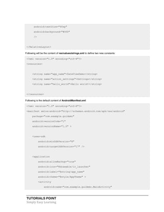 TUTORIALS POINT
Simply Easy Learning
android:textSize="40sp"
android:background="#000"
/>
</RelativeLayout>
Following will be the content of res/values/strings.xml to define two new constants:
<?xml version="1.0" encoding="utf-8"?>
<resources>
<string name="app_name">DateViewDemo</string>
<string name="action_settings">Settings</string>
<string name="hello_world">Hello world!</string>
</resources>
Following is the default content of AndroidManifest.xml:
<?xml version="1.0" encoding="utf-8"?>
<manifest xmlns:android="http://schemas.android.com/apk/res/android"
package="com.example.guidemo"
android:versionCode="1"
android:versionName="1.0" >
<uses-sdk
android:minSdkVersion="8"
android:targetSdkVersion="17" />
<application
android:allowBackup="true"
android:icon="@drawable/ic_launcher"
android:label="@string/app_name"
android:theme="@style/AppTheme" >
<activity
android:name="com.example.guidemo.MainActivity"
 