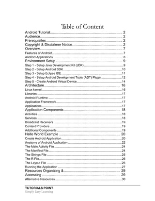 TUTORIALS POINT
Simply Easy Learning
Table of Content
Android Tutorial........................................................................ 2
Audience.................................................................................. 2
Prerequisites............................................................................ 2
Copyright & Disclaimer Notice.................................................. 2
Overview.................................................................................. 7
Features of Android....................................................................................7
Android Applications ..................................................................................8
Environment Setup .................................................................. 9
Step 1 - Setup Java Development Kit (JDK) ..............................................9
Step 2 - Setup Android SDK.....................................................................10
Step 3 - Setup Eclipse IDE.......................................................................11
Step 4 - Setup Android Development Tools (ADT) Plugin........................12
Step 5 - Create Android Virtual Device.....................................................14
Architecture............................................................................ 16
Linux kernel..............................................................................................16
Libraries ...................................................................................................17
Android Runtime ......................................................................................17
Application Framework.............................................................................17
Applications..............................................................................................17
Application Components ........................................................ 18
Activities...................................................................................................18
Services ...................................................................................................18
Broadcast Receivers ................................................................................19
Content Providers ....................................................................................19
Additional Components ............................................................................19
Hello World Example ............................................................. 20
Create Android Application.......................................................................20
Anatomy of Android Application ...............................................................22
The Main Activity File ...............................................................................24
The Manifest File......................................................................................24
The Strings File........................................................................................25
The R File.................................................................................................26
The Layout File ........................................................................................26
Running the Application ...........................................................................27
Resources Organizing & ........................................................ 29
Accessing .............................................................................. 29
Alternative Resources ..............................................................................30
 
