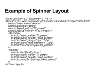 Example of Spinner Layout
<?xml version="1.0" encoding="UTF-8"?>
<LinearLayout xmlns:android="http://schemas.android.com/apk/res/android"
android:orientation="vertical"
android:padding="10dip"
android:layout_width="fill_parent"
android:layout_height="wrap_content">
<TextView
android:layout_width="fill_parent"
android:layout_height="wrap_content"
android:layout_marginTop="10dip"
android:layout_marginBottom="10dip"
android:text="@string/planet_prompt"
/>
<Spinner
android:id="@+id/spinner"
android:layout_width="fill_parent"
android:layout_height="wrap_content"
android:prompt="@string/planet_prompt"
/>
</LinearLayout>
 