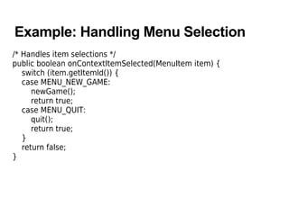Example: Handling Menu Selection
/* Handles item selections */
public boolean onContextItemSelected(MenuItem item) {
switch (item.getItemId()) {
case MENU_NEW_GAME:
newGame();
return true;
case MENU_QUIT:
quit();
return true;
}
return false;
}
 