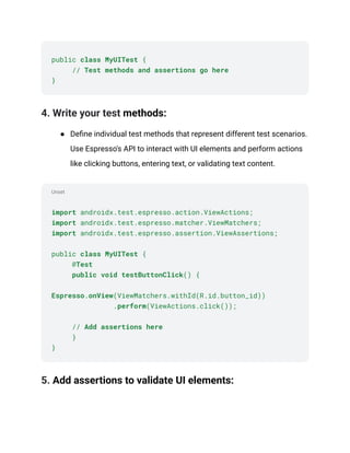 Unset
public class MyUITest {
​ // Test methods and assertions go here
}
4. Write your test methods:
●​ Define individual test methods that represent different test scenarios.
Use Espresso's API to interact with UI elements and perform actions
like clicking buttons, entering text, or validating text content.
import androidx.test.espresso.action.ViewActions;
import androidx.test.espresso.matcher.ViewMatchers;
import androidx.test.espresso.assertion.ViewAssertions;
public class MyUITest {
​ @Test
​ public void testButtonClick() {
Espresso.onView(ViewMatchers.withId(R.id.button_id))
​ .perform(ViewActions.click());
​// Add assertions here
​ }
}
5. Add assertions to validate UI elements:
 