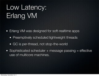 Low Latency:
         Erlang VM

              Erlang VM was designed for soft-realtime apps
                   Preemptively scheduled lightweight threads
                   GC is per-thread, not stop-the-world
              Sophisticated scheduler + message passing = effective
              use of multicore machines.




Wednesday, November 16, 11
 