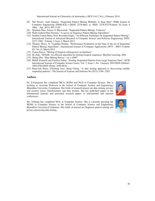International Journal on Cybernetics & Informatics ( IJCI) Vol.3, No.1, February 2014
30
[8] Niti Desai1, Amit Ganatra, “Sequential Pattern Mining Methods: A Snap Shot”, IOSR Journal of
Computer Engineering (IOSR-JCE) e-ISSN: 2278-0661, p- ISSN: 2278-8727Volume 10, Issue 4
(Mar. - Apr. 2013), PP 12-20
[9] Qiankun Zhao, Sourav S. Bhowmick, “Sequential Pattern Mining: A Survey”.
[10] Pedro Gabriel Dias Ferreira,” A survey on Sequence Pattern Mining Algorithms”.
[11] Sushila Umesh Ratre, Prof. Ravindra Gupta, “An Efficient Technique for Sequential Pattern Mining”,
International Journal of Advanced Research in Computer Science and Software Engineering, ISSN:
2277 128X , Volume 3, Issue 3, March 2013.
[12] Thomas. Rincy. N, Yogadhar Pandey, “Performance Evaluation on the State of the art of Sequential
Pattern Mining Algorithms”, International Journal of Computer Applications (0975 – 8887) Volume
65– No.14, March 2013
[13] Tomas Kacur, “Mining of frequent subsequences in databases”
[14] M. Zaki, "SPADE: An efficient algorithm for mining frequent sequences, Machine Learning, 2001.
[15] Zheng Zhu, “Data Mining Survey - ver 1.1009”
[16] Mahdi Esmaeili and Fazekas Gabor, “Finding Sequential Patterns from Large Sequence Data”, IJCSI
International Journal of Computer Science Issues, Vol. 7, Issue 1, No. 1,January 2010 ISSN (Online):
1694-0784 ISSN (Print): 1694-0814
[17] Huan-Jyh Shyur, Chichang Jou1, Keng Chang, “A data mining approach to discovering reliable
sequential patterns”, The Journal of Systems and Software 86 (2013) 2196– 2203.
Authors
Dr. S.Vijayarani has completed MCA, M.Phil and Ph.D in Computer Science. She is
working as Assistant Professor in the School of Computer Science and Engineering,
Bharathiar University, Coimbatore. Her fields of research interest are data mining, privacy
and security issues, bioinformatics and data streams. She has published papers in the
international journals and presented research papers in international and national
conferences.
Ms. S.Deepa has completed M.Sc in Computer Science. She is currently pursuing her
M.Phil in Computer Science in the School of Computer Science and Engineering,
Bharathiar University,Coimbatore. Her fields of interest are Sequence pattern mining and
privacy preserving data mining.
 