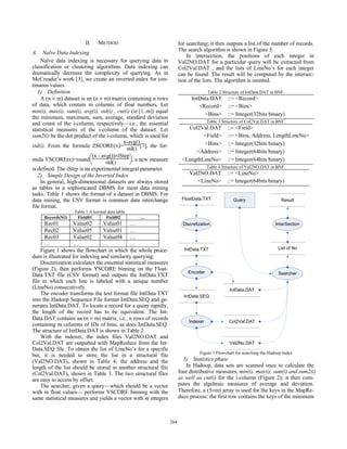 II.   METHOD                                    for searching; it then outputs a list of the number of records.
                                                                         The search algorithm is shown in Figure 5.
A. Naïve Data Indexing
                                                                             In intersection, the positions of each integer in
     Naïve data indexing is necessary for querying data in               Val2NO.DAT for a particular query will be extracted from
classification or clustering algorithms. Data indexing can               Col2Val.DAT , and the lists of LineNo’s for each integer
dramatically decrease the complexity of querying. As in                  can be found. The result will be computed by the intersec-
McCreadie’s work [3], we create an inverted index for con-               tion of the lists. The algorithm is omitted.
tinuous values.
   1) Definition                                                                        Table 2 Structure of IntData.DAT in BNF.
     A (n × m) dataset is an (n × m) matrix containing n rows                  IntData.DAT        ::= <Record>
of data, which contain m columns of float numbers. Let                            <Record>        ::= <Bins>
min(i), max(i), sum(i), avg(i), std(i) , cnt(i) (i∈[1..m]) equal
                                                                                    <Bins>        ::= Integer(32bits binary)
the minimum, maximum, sum, average, standard deviation
and count of the i-column, respectively—i.e., the essential                             Table 3 Structure of Col2Val.DAT in BNF.
statistical measures of the i-column of the dataset. Let                    Col2Val.DAT           ::= <Field>
sum2(i) be the dot product of the i-column, which is used for                     <Field>         ::= <Bins, Address, LengthLineNo>
                                           x-avg()                                <Bins>          ::= Integer(32bits binary)
std(i). From the formula ZSCORE(x)= std() [7], the for-
                                                                               <Address>          ::= Integer(64bits binary)
mula YSCORE(x)=round⎛
                            (x - avg())×iStep⎞
                           ⎝       std()       ⎠, a new measure           <LengthLineNo>          ::= Integer(64bits binary)
is defined. The iStep is an experimental integral parameter.                            Table 4 Structure of Val2NO.DAT in BNF.
   2) Simple Design of the Inverted Index                                     Val2NO.DAT          ::= <LineNo>
     In general, high-dimensional datasets are always stored                     <LineNo>         ::= Integer(64bits binary)
as tables in a sophisticated DBMS for most data mining
tasks. Table 1 shows the format of a dataset in DBMS. For
data mining, the CSV format is common data interchange                    FloatData.TXT              Query                    Result
file format.
                   Table 1 A normal data table.
     RecordsNO      Field01        Field02        …
      Rec01         Value02       Value01 …                                Discretization                                  InterSection
      Rec02         Value05       Value01 …
      Rec03         Value02       Value04 …
      …             …             …           …
                                                                           IntData.TXT                                      List of No
    Figure 1 shows the flowchart in which the whole proce-
dure is illustrated for indexing and similarity querying:
    Discretization calculates the essential statistical measures
(Figure 2), then performs YSCORE binning on the Float-
                                                                             Encoder                                        Searcher
Data.TXT file (CSV format) and outputs the IntData.TXT
file in which each line is labeled with a unique number
(LineNo) consecutively.                                                                            IntData.DAT
    The encoder transforms the text format file IntData.TXT                IntData.SEQ
into the Hadoop Sequence File format IntData.SEQ and ge-
nerates IntData.DAT. To locate a record for a query rapidly,
the length of the record has to be equivalent. The Int-
Data.DAT contains an (n × m) matrix, i.e., n rows of records
                                                                              Indexer              Col2Val.DAT
containing m columns of IDs of bins, as does IntData.SEQ.
The structure of IntData.DAT is shown in Table 2.
    With the indexer, the index files Val2NO.DAT and
Col2Val.DAT are outputted with MapReduce from the Int-                                             Val2No.DAT
Data.SEQ file. To obtain the list of LineNo’s for a specific
                                                                                   Figure 1 Flowchart for searching the Hadoop Index
bin, it is needed to store the list in a structural file
(Val2NO.DAT), shown in Table 4; the address and the                        3) Statistics phase
length of the list should be stored in another structural file              In Hadoop, data sets are scanned once to calculate the
(Col2Val.DAT), shown in Table 3. The two structural files                four distributive measures, min(i), max(i), sum(i) and sum2(i)
are easy to access by offset.                                            as well as cnt(i) for the i-column (Figure 2); it then com-
    The searcher, given a query—which should be a vector                 putes the algebraic measures of average and deviation.
with m float values— performs YSCORE binning with the                    Therefore, a (5×m) array is used for the keys in the MapRe-
same statistical measures and yields a vector with m integers            duce process: the first row contains the keys of the minimum



                                                                   204
 