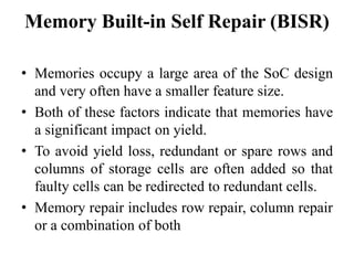 Memory Built-in Self Repair (BISR)
• Memories occupy a large area of the SoC design
and very often have a smaller feature size.
• Both of these factors indicate that memories have
a significant impact on yield.
• To avoid yield loss, redundant or spare rows and
columns of storage cells are often added so that
faulty cells can be redirected to redundant cells.
• Memory repair includes row repair, column repair
or a combination of both
 