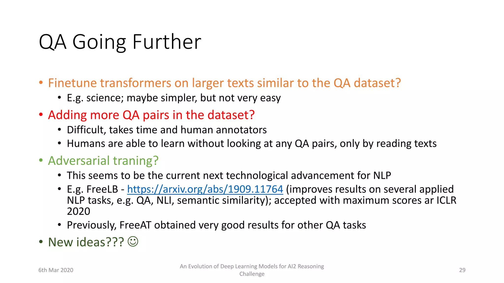 QA Going Further
• Finetune transformers on larger texts similar to the QA dataset?
• E.g. science; maybe simpler, but not very easy
• Adding more QA pairs in the dataset?
• Difficult, takes time and human annotators
• Humans are able to learn without looking at any QA pairs, only by reading texts
• Adversarial traning?
• This seems to be the current next technological advancement for NLP
• E.g. FreeLB - https://arxiv.org/abs/1909.11764 (improves results on several applied
NLP tasks, e.g. QA, NLI, semantic similarity); accepted with maximum scores ar ICLR
2020
• Previously, FreeAT obtained very good results for other QA tasks
• New ideas??? 
6th Mar 2020
An Evolution of Deep Learning Models for AI2 Reasoning
Challenge
29
 
