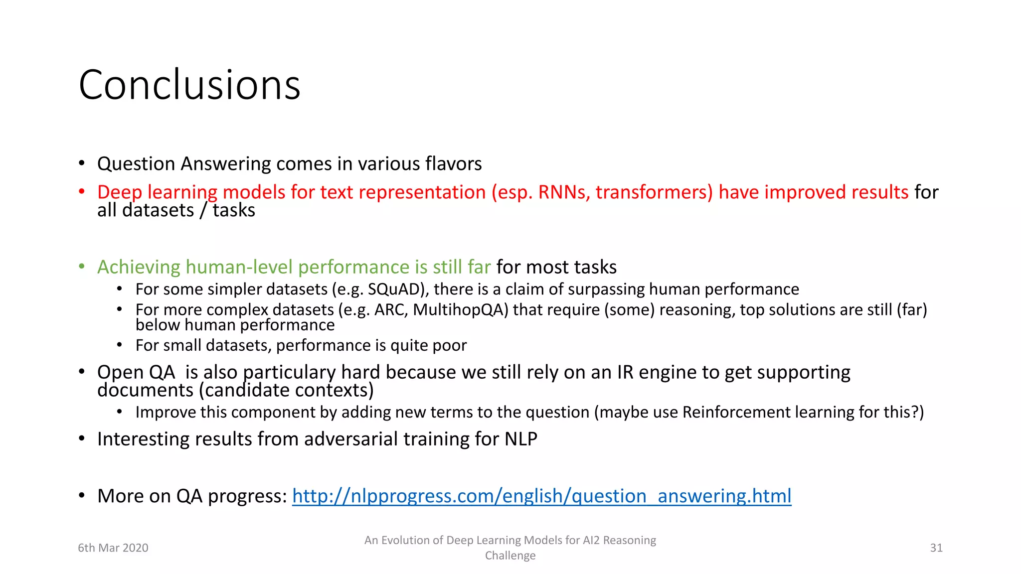 Conclusions
• Question Answering comes in various flavors
• Deep learning models for text representation (esp. RNNs, transformers) have improved results for
all datasets / tasks
• Achieving human-level performance is still far for most tasks
• For some simpler datasets (e.g. SQuAD), there is a claim of surpassing human performance
• For more complex datasets (e.g. ARC, MultihopQA) that require (some) reasoning, top solutions are still (far)
below human performance
• For small datasets, performance is quite poor
• Open QA is also particulary hard because we still rely on an IR engine to get supporting
documents (candidate contexts)
• Improve this component by adding new terms to the question (maybe use Reinforcement learning for this?)
• Interesting results from adversarial training for NLP
• More on QA progress: http://nlpprogress.com/english/question_answering.html
6th Mar 2020
An Evolution of Deep Learning Models for AI2 Reasoning
Challenge
31
 