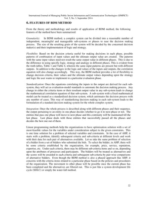 International Journal of Managing Public Sector Information and Communication Technologies (IJMPICT) 
Vol. 5, No. 3, September 2014 
22 
6. FEATURES OF BDM METHOD 
From the theory and methodology and results of application of BDM method, the following 
features of the method have been summarized: 
Granularity: In BDM method, a complex system can be divided into a reasonable number of 
independent, meaningful and manageable sub-systems or phases to ease the decision making 
process. The size of the resulting grain of the system will be decided by the concerned decision 
maker(s) and their implementation of logic and strategy. 
Flexibility: Based on the decision criteria useful for making decisions in each phase, possible 
patterns of combination of input values and the ultimate output value are created. The patterns 
with the same input values need not result the same output value in different phases. This is due to 
the difference in using specific logic, strategy and analogy in different phases. This is evident from 
the truth tables, Table 1 and Table 4, wherein the same input patterns are present but with different 
outputs. In addition to the changes in the logic and values of the inputs and outputs, the correlation 
equation will also change accordingly. This way, the BDM method provides a lot of flexibility to 
change decision criteria, their values and the ultimate output values depending upon the strategy 
and logic the user wants to implement in a particular evaluation phase. 
Standardization: Once the equations correlating the inputs to the output are derived for each sub-system, 
they will act as evaluation-model standards to automate the decision making process. Any 
change in either the criteria items or their resultant output value in any sub-system leads to change 
the mathematical correlation equation of that sub-system. A sub-system with a fixed mathematical 
model can be treated as a standardized decision system, which automates the decision process with 
any number of cases. This way of standardizing decision making in each sub-system leads to the 
formulation of a standard decision making system for the whole complex system. 
Integration: Once the whole process is described along with different phases and their sequence, 
the output pertaining to an entity in one phase decides whether to go it to next phase or not. The 
entities that pass one phase will move to next phase and this continuity will be maintained till the 
last phase. Last phase deals with those entities that successfully passed all the phases and 
decides the best one out of them. 
Linear programming methods help the organizations to have optimization solution with a set of 
most-feasible values for the variables under consideration subject to the given constraints. This 
is one time solution for a problem of selected variables and constraints. In the case of AHP, it 
starts with a problem, identify subsequent criteria and sub-criteria at different levels and work 
with their data for each pair of alternatives available. Let us take the same problem of selection 
of a bidder from a set of bidders who submitted the bids. To select the bidder, in AHP, there will 
be some criteria established by the organization, for example, price, service, reputation, 
expertise, etc. Under each criteria, there may be different sub-criteria items and so on, depending 
upon the attributes of processes and participants. The bidders will be treated as alternatives and 
the scores will be awarded to each criteria and subsequent sub-criteria by pair-wise comparisons 
of alternative bidders. Even though the BDM method is also a phased approach like AHP, it 
concerns with the criteria items related to a particular phase based on the policies and procedures 
of the organization. The movement to other phase will be possible once the current phase has 
been completed and the alternatives are filtered out. This is just like a system development life 
cycle (SDLC) or simply the water-fall method. 
 