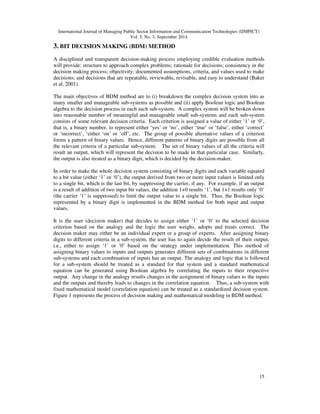 International Journal of Managing Public Sector Information and Communication Technologies (IJMPICT) 
Vol. 5, No. 3, September 2014 
15 
3. BIT DECISION MAKING (BDM) METHOD 
A disciplined and transparent decision-making process employing credible evaluation methods 
will provide: structure to approach complex problems; rationale for decisions; consistency in the 
decision making process; objectivity; documented assumptions, criteria, and values used to make 
decisions; and decisions that are repeatable, reviewable, revisable, and easy to understand (Baker 
et al, 2001). 
The main objectives of BDM method are to (i) breakdown the complex decision system into as 
many smaller and manageable sub-systems as possible and (ii) apply Boolean logic and Boolean 
algebra to the decision process in each such sub-system. A complex system will be broken down 
into reasonable number of meaningful and manageable small sub-systems and each sub-system 
consists of some relevant decision criteria. Each criterion is assigned a value of either ‘1’ or ‘0’, 
that is, a binary number, to represent either ‘yes’ or ‘no’, either ‘true’ or ‘false’, either ‘correct’ 
or ‘incorrect’, ‘either ‘on’ or ‘off’, etc. The group of possible alternative values of a criterion 
forms a pattern of binary values. Hence, different patterns of binary digits are possible from all 
the relevant criteria of a particular sub-system. The set of binary values of all the criteria will 
result an output, which will represent the decision to be made in that particular case. Similarly, 
the output is also treated as a binary digit, which is decided by the decision-maker. 
In order to make the whole decision system consisting of binary digits and each variable equated 
to a bit value (either ‘1’ or ‘0’), the output derived from two or more input values is limited only 
to a single bit, which is the last bit, by suppressing the carrier, if any. For example, if an output 
is a result of addition of two input bit values, the addition 1+0 results ‘1’, but 1+1 results only ‘0’ 
(the carrier ‘1’ is suppressed) to limit the output value to a single bit. Thus, the Boolean logic 
represented by a binary digit is implemented in the BDM method for both input and output 
values. 
It is the user (decision maker) that decides to assign either ‘1’ or ‘0’ to the selected decision 
criterion based on the analogy and the logic the user weighs, adopts and treats correct. The 
decision maker may either be an individual expert or a group of experts. After assigning binary 
digits to different criteria in a sub-system, the user has to again decide the result of their output, 
i.e., either to assign ‘1’ or ‘0’ based on the strategy under implementation. This method of 
assigning binary values to inputs and outputs generates different sets of combinations in different 
sub-systems and each combination of inputs has an output. The analogy and logic that is followed 
for a sub-system should be treated as a standard for that system and a standard mathematical 
equation can be generated using Boolean algebra by correlating the inputs to their respective 
output. Any change in the analogy results changes in the assignment of binary values to the inputs 
and the outputs and thereby leads to changes in the correlation equation. Thus, a sub-system with 
fixed mathematical model (correlation equation) can be treated as a standardized decision system. 
Figure 1 represents the process of decision making and mathematical modeling in BDM method. 
 