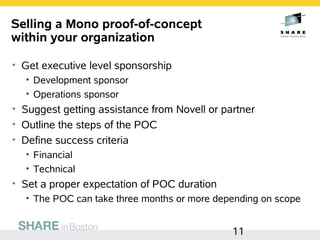 Selling a Mono proof-of-concept
within your organization

• Get executive level sponsorship
  • Development sponsor
  • Operations sponsor
• Suggest getting assistance from Novell or partner
• Outline the steps of the POC
• Define success criteria
  • Financial
  • Technical
• Set a proper expectation of POC duration
  • The POC can take three months or more depending on scope


                                              11
 