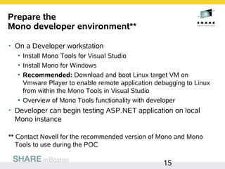 Prepare the
Mono developer environment**

• On a Developer workstation
  • Install Mono Tools for Visual Studio
  • Install Mono for Windows
  • Recommended: Download and boot Linux target VM on
    Vmware Player to enable remote application debugging to Linux
    from within the Mono Tools in Visual Studio
  • Overview of Mono Tools functionality with developer
• Developer can begin testing ASP.NET application on local
  Mono instance

** Contact Novell for the recommended version of Mono and Mono
   Tools to use during the POC

                                                 15
 