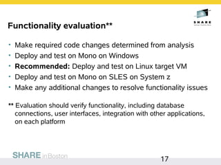 Functionality evaluation**

•   Make required code changes determined from analysis
•   Deploy and test on Mono on Windows
•   Recommended: Deploy and test on Linux target VM
•   Deploy and test on Mono on SLES on System z
•   Make any additional changes to resolve functionality issues

** Evaluation should verify functionality, including database
   connections, user interfaces, integration with other applications,
   on each platform




                                                     17
 
