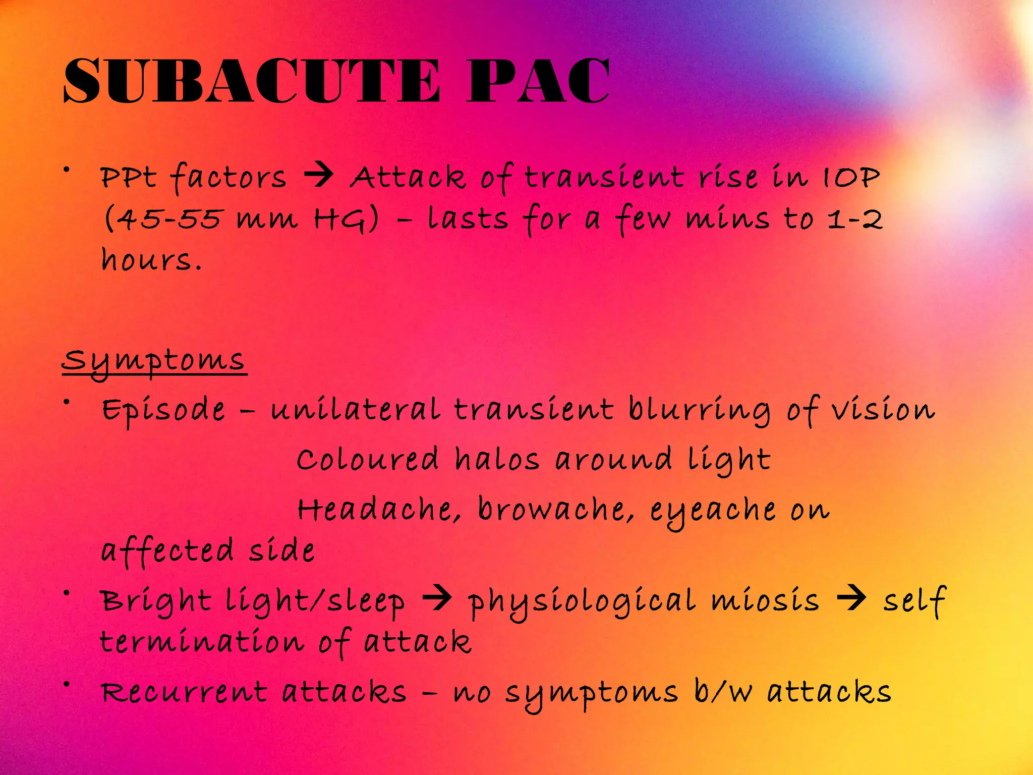SUBACUTE PAC
• PPt factors  Attack of transient rise in IOP
(45-55 mm HG) – lasts for a few mins to 1-2
hours.
Symptoms
• Episode – unilateral transient blurring of vision
Coloured halos around light
Headache, browache, eyeache on
affected side
• Bright light/sleep  physiological miosis  self
termination of attack
• Recurrent attacks – no symptoms b/w attacks
 