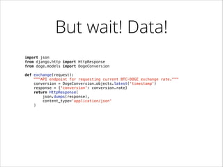 But wait! Data!
import json
from django.http import HttpResponse
from doge.models import DogeConversion

!
def exchange(request):
"""API endpoint for requesting current BTC-DOGE exchange rate."""
conversion = DogeConversion.objects.latest('timestamp')
response = {'conversion': conversion.rate}
return HttpResponse(
json.dumps(response),
content_type='application/json'
)

 