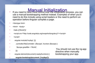 Manual Initialization
If you need to have more control over the initialization process, you can
use a manual bootstrapping method instead. Examples of when you'd
need to do this include using script loaders or the need to perform an
operation before Angular compiles a page.

<!doctype html>

<html> <body>

Hello {{'World'}}!

<script src="http://code.angularjs.org/snapshot/angular.js"></script>

<script>

angular.module('myApp', [])

.controller('MyController', ['$scope', function ($scope) {

$scope.greetMe = 'World';

}]);

angular.element(document).ready(function() {

angular.bootstrap(document, ['myApp']);

});
You should not use the ng-app
directive when manually
bootstrapping your app.
 