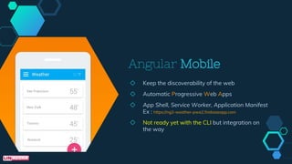 Angular Mobile
◇ Keep the discoverability of the web
◇ Automatic Progressive Web Apps
◇ App Shell, Service Worker, Application Manifest
Ex : https://ng2-weather-pwa2.firebaseapp.com
◇ Not ready yet with the CLI but integration on
the way
 