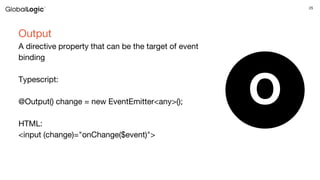 25
Output
A directive property that can be the target of event
binding
Typescript:
@Output() change = new EventEmitter<any>();
HTML:
<input (change)="onChange($event)">
O
 