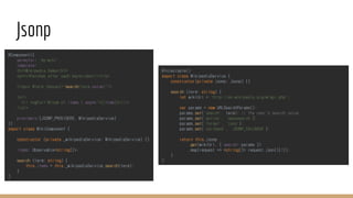 Jsonp
@Injectable()
export class WikipediaService {
constructor(private jsonp: Jsonp) {}
search (term: string) {
let wikiUrl = 'http://en.wikipedia.org/w/api.php';
var params = new URLSearchParams();
params.set('search', term); // the user's search value
params.set('action', 'opensearch');
params.set('format', 'json');
params.set('callback', 'JSONP_CALLBACK');
return this.jsonp
.get(wikiUrl, { search: params })
.map(request => <string[]> request.json()[1]);
}
}
@Component({
selector: 'my-wiki',
template: `
<h1>Wikipedia Demo</h1>
<p><i>Fetches after each keystroke</i></p>
<input #term (keyup)="search(term.value)"/>
<ul>
<li *ngFor="#item of items | async">{{item}}</li>
</ul>
`,
providers:[JSONP_PROVIDERS, WikipediaService]
})
export class WikiComponent {
constructor (private _wikipediaService: WikipediaService) {}
items: Observable<string[]>;
search (term: string) {
this.items = this._wikipediaService.search(term);
}
}
 