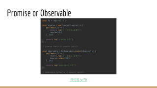 Promise or Observable
const Rx = require('rx');
const promise = new Promise((resolve) => {
setTimeout(() => {
console.log('1 - 이것도 실행?');
resolve(100)
}, 500);
console.log('promise 시작');
});
// promise.then(x => console.log(x));
const observable = Rx.Observable.create((observer) => {
setTimeout(() => {
console.log('2 - 이것도 실행?');
observer.onNext(100);
}, 500);
console.log('observable 시작');
});
// observable.forEach(x => console.log(x));
차이점 보기!
 