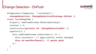 Change Detection - OnPush
@Component({template: '{{counter}}',
changeDetection: ChangeDetectionStrategy.OnPush })
class CartBadgeCmp {
@Input() addItemStream:Observable<any>;
counter = 0;
constructor(private cd: ChangeDetectorRef) {}
ngOnInit() {
this.addItemStream.subscribe(() => {
this.counter++; // application state changed
this.cd.markForCheck(); // marks path
});
}
}
 