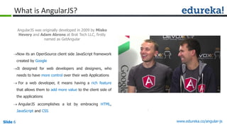 Slide 6 www.edureka.co/angular-jsSlide 6
What is AngularJS?
Now its an OpenSource client side JavaScript framework
created by Google
It designed for web developers and designers, who
needs to have more control over their web Applications
 For a web developer, it means having a rich feature
that allows them to add more value to the client side of
the applications
 AngularJS accomplishes a lot by embracing HTML,
JavaScript and CSS
AngularJS was originally developed in 2009 by Misko
Hevery and Adam Abrons at Brat Tech LLC, firstly
named as GetAngular
 