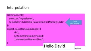 @DavidGiard
Interpolation
@Component({
selector: 'my-selector',
template: '<h1>Hello {{customerFirstName}}</h1>'
})
export class DemoComponent {
id=1;
customerFirstName='David';
customerLastName='Giard';
}
1-Way
Data Binding
Hello David
 