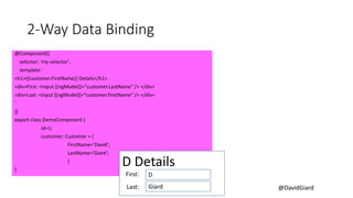 @DavidGiard
2-Way Data Binding
@Component({
selector: 'my-selector',
template: `
<h1>{{customer.FirstName}} Details</h1>
<div>First: <input [(ngModel)]="customer.LastName“ /> </div>
<div>Last: <input [(ngModel)]="customer.FirstName“ /> </div>
`
})
export class DemoComponent {
id=1;
customer: Customer = {
FirstName='David';
LastName='Giard';
}
}
D Details
D
Giard
First:
Last:
 