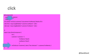 @DavidGiard
click
@Component({
selector: 'my-selector',
template: `
<h1 (click)="onClick (customer)">{{customer.FirstName}} Details</h1>
<div>First: <input [(ngModel)]="customer.LastName" </div>
<div>Last: <input [(ngModel)]="customer.FirstName" </div>
`
})
export class DemoComponent {
id=1;
customer: Customer = {
FirstName='David';
LastName='Giard';
}
onClick(cust: Customer) { alert ("You Selected " + customer.FirstName); }
}
 