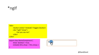 @DavidGiard
*ngIf
<div>
<button (click)="clicked()">Toggle</button>
<div *ngIf="show">
Can you see me?
</div>
</div>
export class DemoComponent {
show: boolean = true;
clicked() {this.show = !this.show; }
}
Toggle
Can you see me?
 