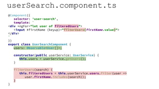 userSearch.component.ts
@Component({
selector: 'user-search',
template: `
<div *ngFor="let user of filteredUsers">
<input #firstName (keyup)="filterUsers(firstName.value)">
</div>
`
})
export class UserSearchComponent {
users: Observable<User[]>;
constructor(public userService: UserService) {
this.users = userService.getUsers();
}
filterUsers(search) {
this.filteredUsers = this.userService.users.filter(user =>
user.firstName.includes(search));
}
}
 