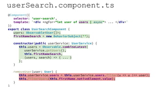userSearch.component.ts
@Component({
selector: 'user-search',
template: `<div *ngFor="let user of users | async"> ... </div>`
})
export class UserSearchComponent {
users: Observable<User[]>;
firstNameSearch = new BehaviorSubject('');
constructor(public userService: UserService) {
this.users = Observable.combineLatest(
userService.getUsers(),
this.firstNameSearch,
(users, search) => { ... }
);
}
removeUser(user: User) {
this.userService.users = this.userService.users.filter(u => u !== user);
this.filterUsers(this.firstName.nativeElement.value);
}
}
 