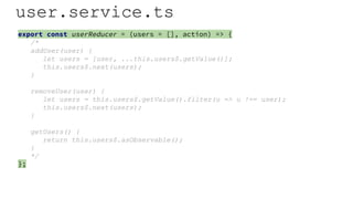 user.service.ts
export const userReducer = (users = [], action) => {
/*
addUser(user) {
let users = [user, ...this.users$.getValue()];
this.users$.next(users);
}
removeUser(user) {
let users = this.users$.getValue().filter(u => u !== user);
this.users$.next(users);
}
getUsers() {
return this.users$.asObservable();
}
*/
};
 