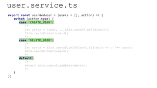 user.service.ts
export const userReducer = (users = [], action) => {
switch (action.type) {
case 'CREATE_USER':
/*
let users = [user, ...this.users$.getValue()];
this.users$.next(users);
*/
case 'DELETE_USER':
/*
let users = this.users$.getValue().filter(u => u !== user);
this.users$.next(users);
*/
default:
/*
return this.users$.asObservable();
*/
}
};
 