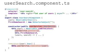 userSearch.component.ts
@Component({
selector: 'user-search',
template: `<div *ngFor="let user of users | async"> ... </div>`
})
export class UserSearchComponent {
users: Observable<User[]>;
firstNameSearch = new BehaviorSubject('');
constructor(public userService: UserService) {
this.users = Observable.combineLatest(
userService.getUsers(),
this.firstNameSearch,
(users, search) => { ... }
);
}
removeUser(user: User) {
this.userService.removeUser(user);
}
}
 