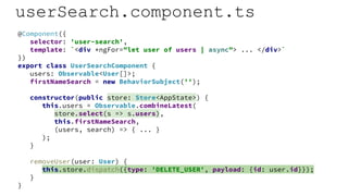 userSearch.component.ts
@Component({
selector: 'user-search',
template: `<div *ngFor="let user of users | async"> ... </div>`
})
export class UserSearchComponent {
users: Observable<User[]>;
firstNameSearch = new BehaviorSubject('');
constructor(public store: Store<AppState>) {
this.users = Observable.combineLatest(
store.select(s => s.users),
this.firstNameSearch,
(users, search) => { ... }
);
}
removeUser(user: User) {
this.store.dispatch({type: 'DELETE_USER', payload: {id: user.id}});
}
}
 