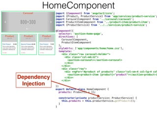 Dependency
Injection
HomeComponent
import {Component} from 'angular2/core'; 
import {Product, ProductService} from 'app/services/product-service';
import CarouselComponent from '../carousel/carousel'; 
import ProductItemComponent from '../product-item/product-item'; 
import {ProductService} from '../../services/product-service'; 
 
@Component({ 
selector: 'auction-home-page', 
directives: [ 
CarouselComponent, 
ProductItemComponent 
], 
styleUrls: ['app/components/home/home.css'], 
template: ` 
<div class="row carousel-holder"> 
<div class="col-md-12"> 
<auction-carousel></auction-carousel> 
</div> 
</div> 
<div class="row"> 
<div *ngFor="#product of products" class="col-sm-4 col-lg-4 col
<auction-product-item [product]="product"></auction-product-i
</div> 
</div> 
` 
}) 
export default class HomeComponent { 
products: Product[] = []; 
 
constructor(private productService: ProductService) { 
this.products = this.productService.getProducts(); 
} 
} 
 