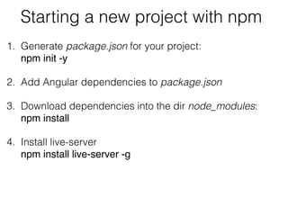 Starting a new project with npm
1. Generate package.json for your project: 
npm init -y
2. Add Angular dependencies to package.json
3. Download dependencies into the dir node_modules:  
npm install
4. Install live-server 
npm install live-server -g
 