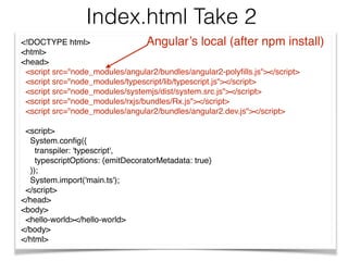 <!DOCTYPE html>
<html>
<head>
<script src="node_modules/angular2/bundles/angular2-polyﬁlls.js"></script>
<script src="node_modules/typescript/lib/typescript.js"></script>
<script src="node_modules/systemjs/dist/system.src.js"></script>
<script src="node_modules/rxjs/bundles/Rx.js"></script>
<script src="node_modules/angular2/bundles/angular2.dev.js"></script>
<script>
System.conﬁg({
transpiler: 'typescript',
typescriptOptions: {emitDecoratorMetadata: true}
});
System.import('main.ts');
</script>
</head>
<body>
<hello-world></hello-world>
</body>
</html>
Index.html Take 2
Angular’s local (after npm install)
 