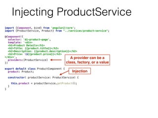 Injecting ProductService
import {Component, bind} from 'angular2/core'; 
import {ProductService, Product} from "../services/product-service"; 
 
@Component({ 
selector: 'di-product-page', 
template: `<div> 
<h1>Product Details</h1> 
<h2>Title: {{product.title}}</h2> 
<h2>Description: {{product.description}}</h2> 
<h2>Price: ${{product.price}}</h2> 
</div>`, 
providers:[ProductService] 
}) 
 
export default class ProductComponent { 
product: Product; 
 
constructor( productService: ProductService) { 
 
this.product = productService.getProduct(); 
} 
} 
A provider can be a
class, factory, or a value
Injection
 