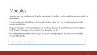 Modules
Angular apps are modular and Angular has its own modularity system called Angular modules or
NgModules.
Every Angular app has at least one Angular module class, the root module, conventionally
named AppModule
Angular ships as a collection of JavaScript modules. You can think of them as library modules.
Each Angular library name begins with the @angular prefix
You install them with the npm package manager and import parts of them with JavaScript
Import statements.
14
 