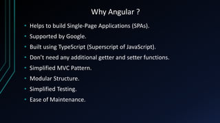 Why Angular ?
• Helps to build Single-Page Applications (SPAs).
• Supported by Google.
• Built using TypeScript (Superscript of JavaScript).
• Don’t need any additional getter and setter functions.
• Simplified MVC Pattern.
• Modular Structure.
• Simplified Testing.
• Ease of Maintenance.
 