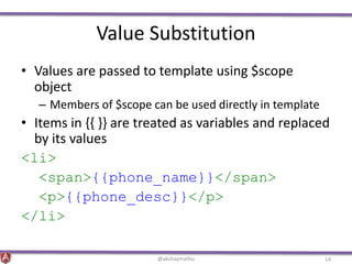 Value Substitution
• Values are passed to template using $scope
object
– Members of $scope can be used directly in template
• Items in {{ }} are treated as variables and replaced
by its values
<li>
<span>{{phone_name}}</span>
<p>{{phone_desc}}</p>
</li>
@akshaymathu 14
 
