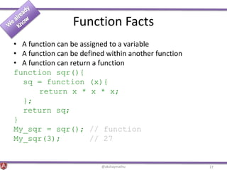 Function Facts
• A function can be assigned to a variable
• A function can be defined within another function
• A function can return a function
function sqr(){
sq = function (x){
return x * x * x;
};
return sq;
}
My_sqr = sqr(); // function
My_sqr(3); // 27
@akshaymathu 27
 
