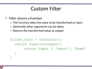 Custom Filter
• Filter returns a function
– This function takes the value to be transformed as input
– Optionally other arguments can be taken
– Returns the transformed value as output
filter_func = function(){
return function(input){
return input ? ‘smart’: ‘dumb’
}
}
 